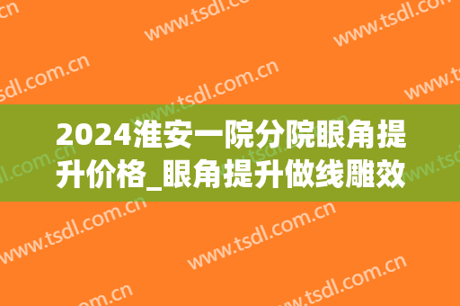 2024淮安一院分院眼角提升价格_眼角提升做线雕效果好吗