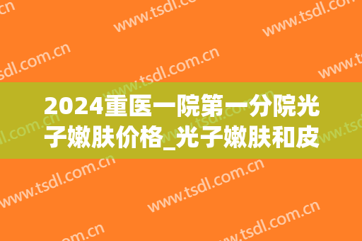 2024重医一院第一分院光子嫩肤价格_光子嫩肤和皮秒的区别