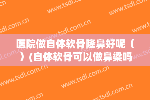医院做自体软骨隆鼻好呢（）(自体软骨可以做鼻梁吗)