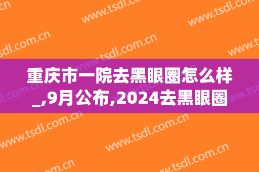 重庆市一院去黑眼圈怎么样_,9月公布,2024去黑眼圈价格(去黑眼圈最有效的方法找重庆当代优)