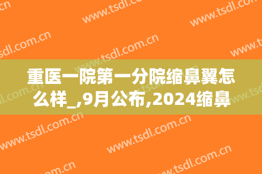 重医一院第一分院缩鼻翼怎么样_,9月公布,2024缩鼻翼价格(鼻翼缩小三甲医院价格)