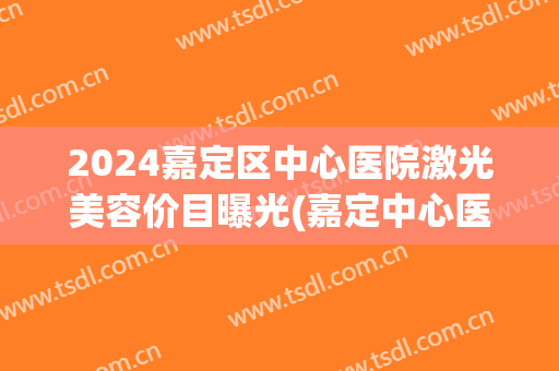 2024嘉定区中心医院激光美容价目曝光(嘉定中心医院激光祛斑多少钱)