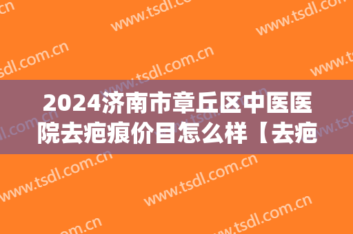 2024济南市章丘区中医医院去疤痕价目怎么样【去疤痕整形案例】(济南疤痕疙瘩治疗最好的医院)