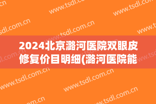 2024北京潞河医院双眼皮修复价目明细(潞河医院能做双眼皮吗)