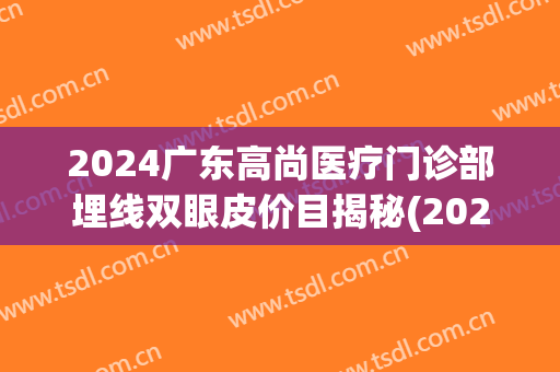 2024广东高尚医疗门诊部埋线双眼皮价目揭秘(2024埋线双眼皮价格) 2024广东高尚医疗门诊部埋线双眼皮价目揭秘(2024埋线双眼皮价格)