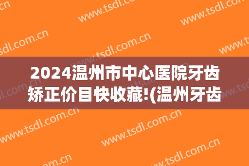 2024温州市中心医院牙齿矫正价目快收藏!(温州牙齿矫正价格)