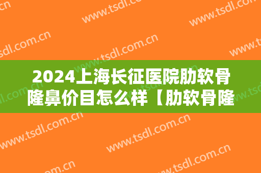 2024上海长征医院肋软骨隆鼻价目怎么样【肋软骨隆鼻案例】