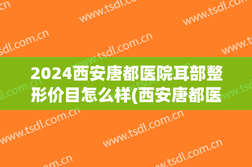 2024西安唐都医院耳部整形价目怎么样(西安唐都医院整形科 价目)