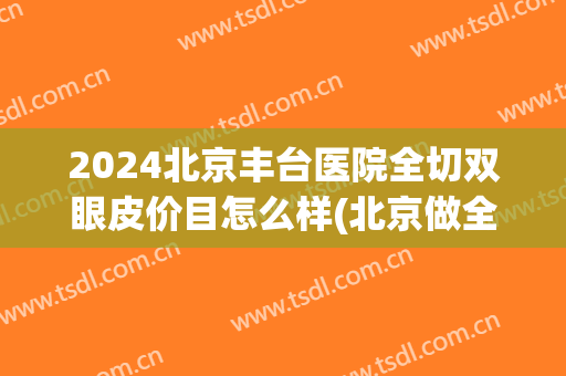 2024北京丰台医院全切双眼皮价目怎么样(北京做全切双眼皮最好的医院) 2024北京丰台医院全切双眼皮价目怎么样(北京做全切双眼皮最好的医院)