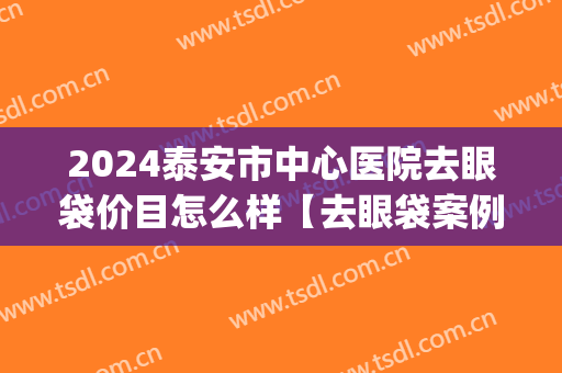 2024泰安市中心医院去眼袋价目怎么样【去眼袋案例】(泰安市去眼袋最好的地方)