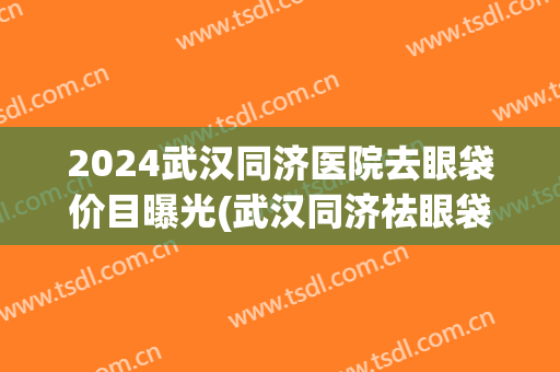 2024武汉同济医院去眼袋价目曝光(武汉同济祛眼袋多少钱)