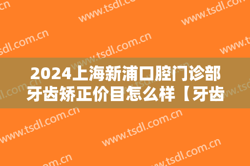 2024上海新浦口腔门诊部牙齿矫正价目怎么样【牙齿矫正整形案例】