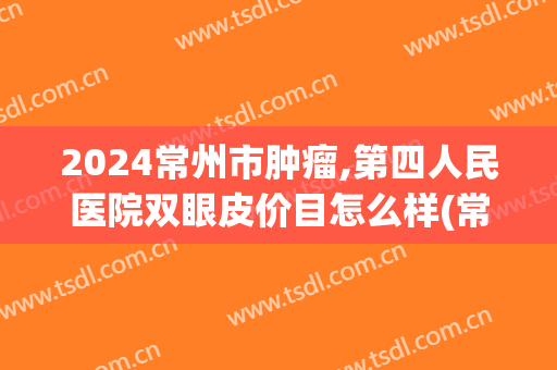 2024常州市肿瘤,第四人民医院双眼皮价目怎么样(常州三院割双眼皮怎么样)