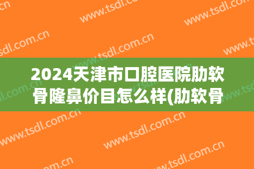 2024天津市口腔医院肋软骨隆鼻价目怎么样(肋软骨隆鼻价位一般多少)