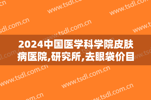 2024中国医学科学院皮肤病医院,研究所,去眼袋价目怎么样【去眼袋案例】