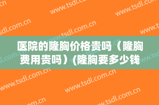 医院的隆胸价格贵吗（隆胸费用贵吗）(隆胸要多少钱)