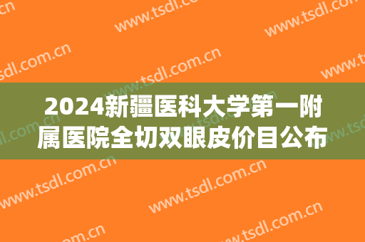 2024新疆医科大学第一附属医院全切双眼皮价目公布(新疆医科大学第一附属医院割双眼皮)