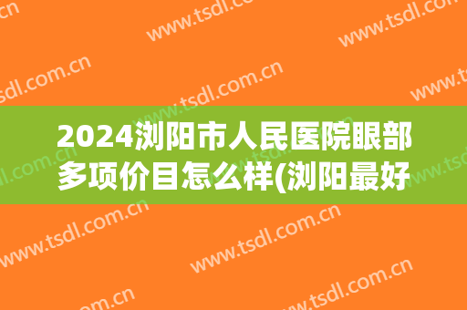 2024浏阳市人民医院眼部多项价目怎么样(浏阳最好的眼科医院)