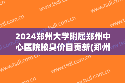 2024郑州大学附属郑州中心医院腋臭价目更新(郑州十佳腋臭医院排名)