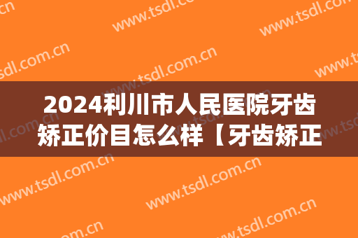 2024利川市人民医院牙齿矫正价目怎么样【牙齿矫正案例】(利川牙齿矫正多少钱)