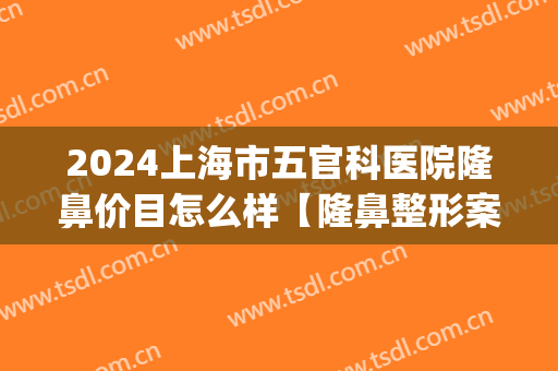 2024上海市五官科医院隆鼻价目怎么样【隆鼻整形案例】(上海鼻梁整形要多少钱)