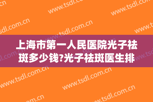 上海市第一人民医院光子祛斑多少钱?光子祛斑医生排名(上海皮肤科医院做光子嫩肤多少钱)