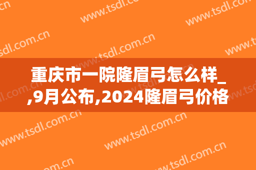 重庆市一院隆眉弓怎么样_,9月公布,2024隆眉弓价格(隆眉弓手术要多少钱)
