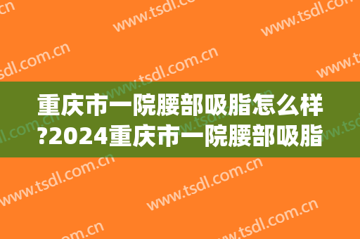 重庆市一院腰部吸脂怎么样?2024重庆市一院腰部吸脂价目(重庆医院抽脂多少钱)