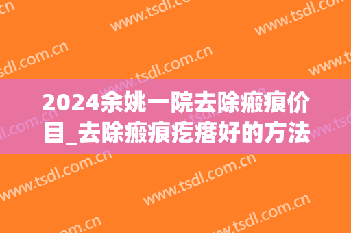 2024余姚一院去除瘢痕价目_去除瘢痕疙瘩好的方法