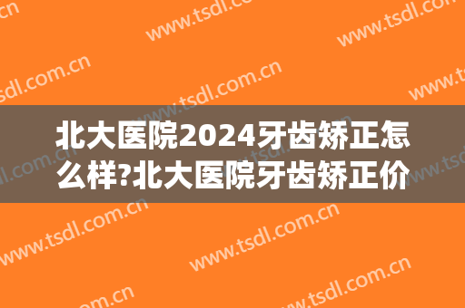 北大医院2024牙齿矫正怎么样?北大医院牙齿矫正价格(2024北京大学正畸培训班)
