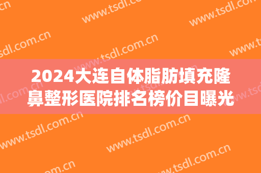 2024大连自体脂肪填充隆鼻整形医院排名榜价目曝光(大连哪做脂肪填充好)