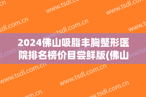 2024佛山吸脂丰胸整形医院排名榜价目尝鲜版(佛山丰胸整形费用)