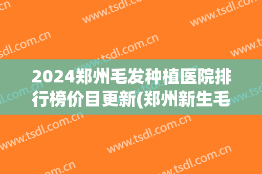 2024郑州毛发种植医院排行榜价目更新(郑州新生毛发医院是正规医院吗)