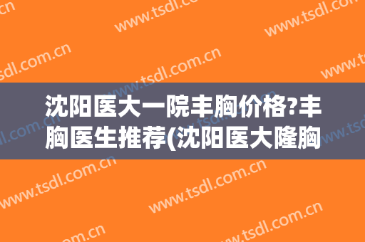 沈阳医大一院丰胸价格?丰胸医生推荐(沈阳医大隆胸)
