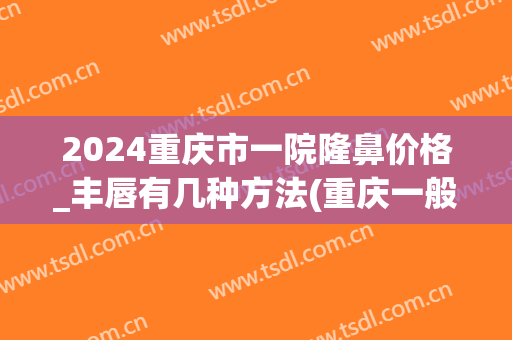 2024重庆市一院隆鼻价格_丰唇有几种方法(重庆一般隆鼻多少钱一次)