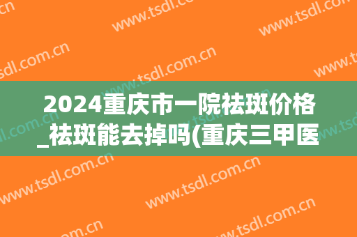 2024重庆市一院祛斑价格_祛斑能去掉吗(重庆三甲医院祛斑)