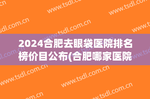 2024合肥去眼袋医院排名榜价目公布(合肥哪家医院做眼袋手术好)