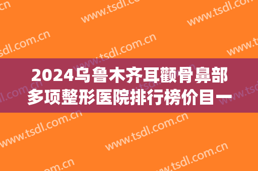 2024乌鲁木齐耳颧骨鼻部多项整形医院排行榜价目一览(乌鲁木齐最好的整容整形医院)