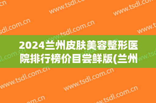 2024兰州皮肤美容整形医院排行榜价目尝鲜版(兰州前10名整形医院)