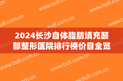 2024长沙自体脂肪填充颞部整形医院排行榜价目全览(长沙专攻脂肪填充的医院)