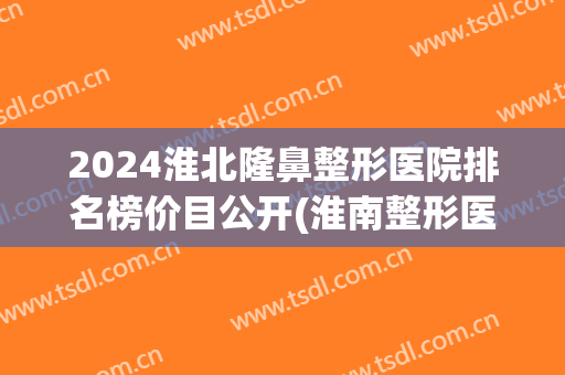 2024淮北隆鼻整形医院排名榜价目公开(淮南整形医院排名)