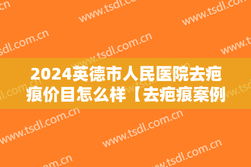 2024英德市人民医院去疤痕价目怎么样【去疤痕案例】