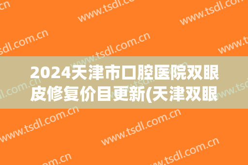 2024天津市口腔医院双眼皮修复价目更新(天津双眼皮修复大夫排行榜) 2024天津市口腔医院双眼皮修复价目更新(天津双眼皮修复大夫排行榜)