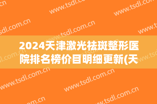 2024天津激光祛斑整形医院排名榜价目明细更新(天津激光美容三甲医院)