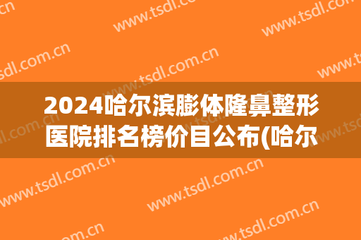 2024哈尔滨膨体隆鼻整形医院排名榜价目公布(哈尔滨隆鼻整形整容医院)