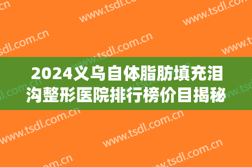 2024义乌自体脂肪填充泪沟整形医院排行榜价目揭秘(自体脂肪填充泪沟多少钱?)