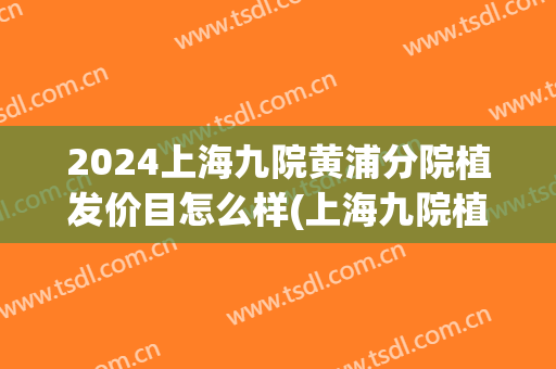 2024上海九院黄浦分院植发价目怎么样(上海九院植发地址)