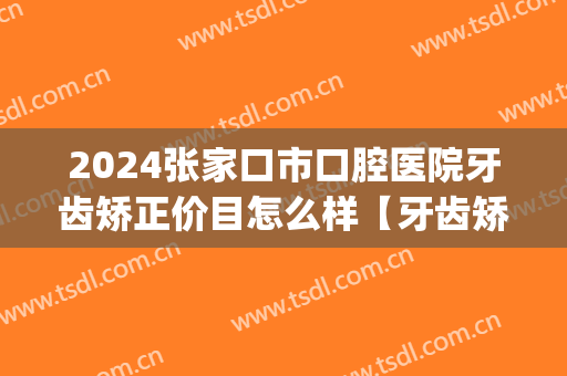 2024张家口市口腔医院牙齿矫正价目怎么样【牙齿矫正整形案例】(张家口牙科正畸科医院排名)