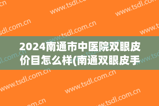 2024南通市中医院双眼皮价目怎么样(南通双眼皮手术价格表) 2024南通市中医院双眼皮价目怎么样(南通双眼皮手术价格表)