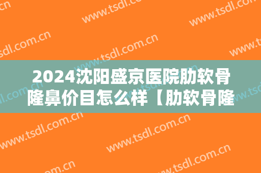 2024沈阳盛京医院肋软骨隆鼻价目怎么样【肋软骨隆鼻整形案例】